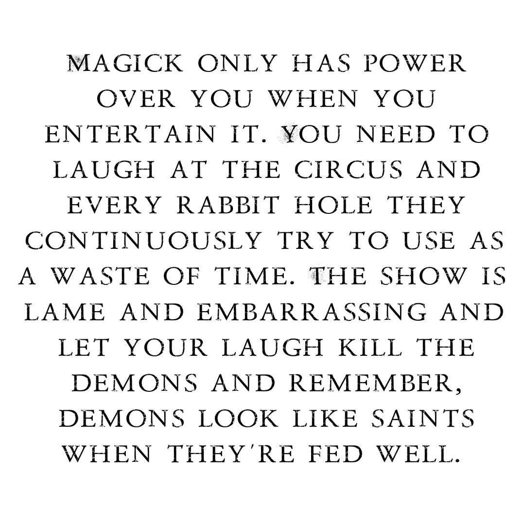 Magick only has power over you when you entertain it. You need to laugh at the circus and every rabbit hole they continuously try to use as a waste of time. The show is lame and embarrassing and let your laugh kill the demons and remember, demons look like saints when they’re fed well.