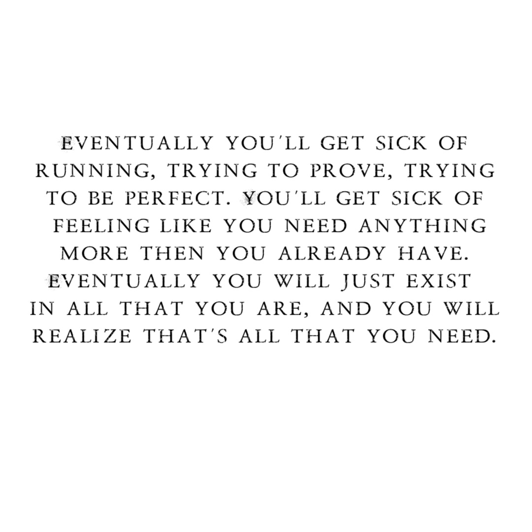 Eventually you’ll get sick of
running, trying to prove, trying
to be perfect. You’ll get sick of
feeling like you need anything 
more then you already have.
Eventually you will just exist…
in all that you are, and you will
realize that’s all that you need.