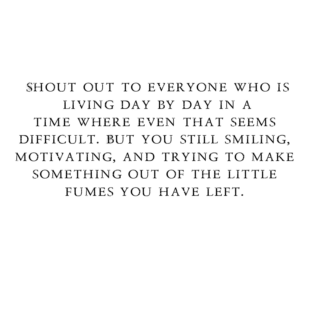 Shout out to everyone who is 
living day by day in a 
time where even that seems
difficult. But you still smiling,
motivating, and trying to make
something out of the little
fumes you have left.