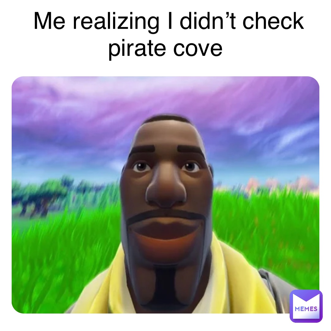 Me realizing I didn’t check pirate cove