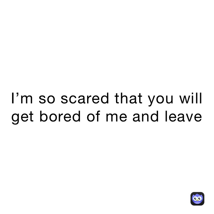 I’m so scared that you will get bored of me and leave 