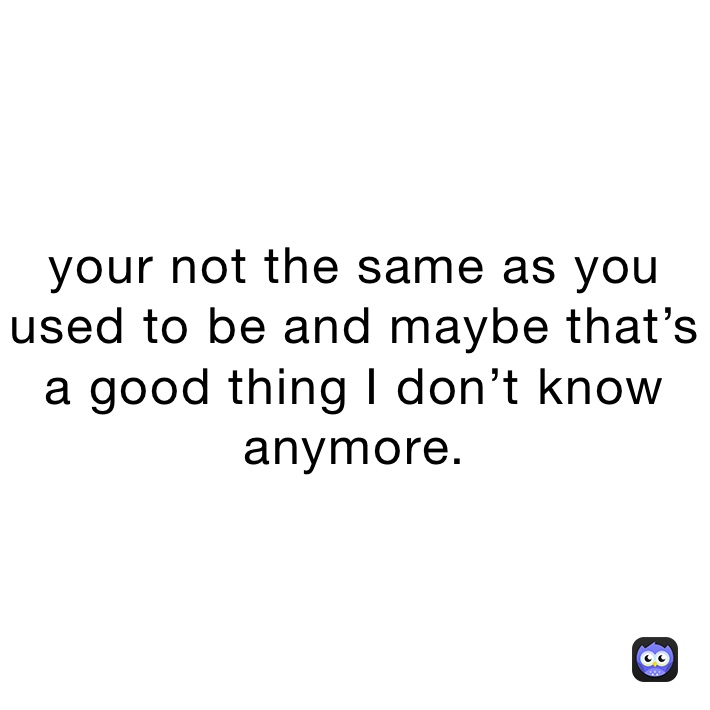 your not the same as you used to be and maybe that’s a good thing I don’t know anymore.