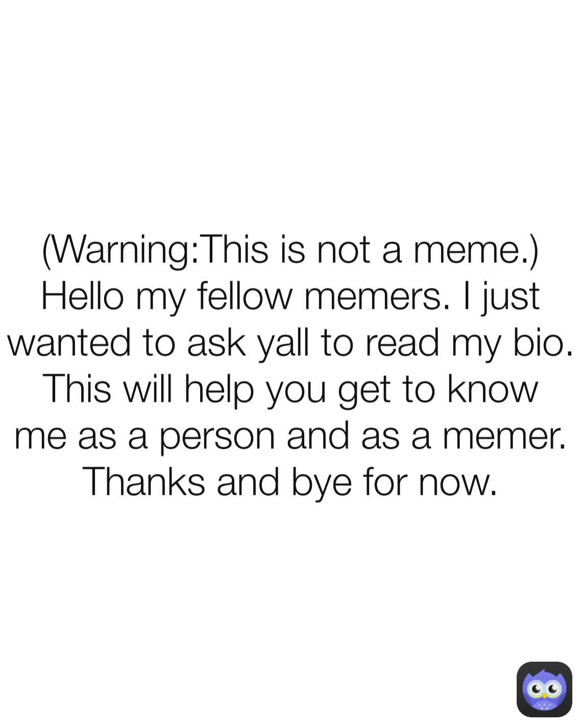 (Warning:This is not a meme.) Hello my fellow memers. I just wanted to ask yall to read my bio. This will help you get to know me as a person and as a memer. Thanks and bye for now.