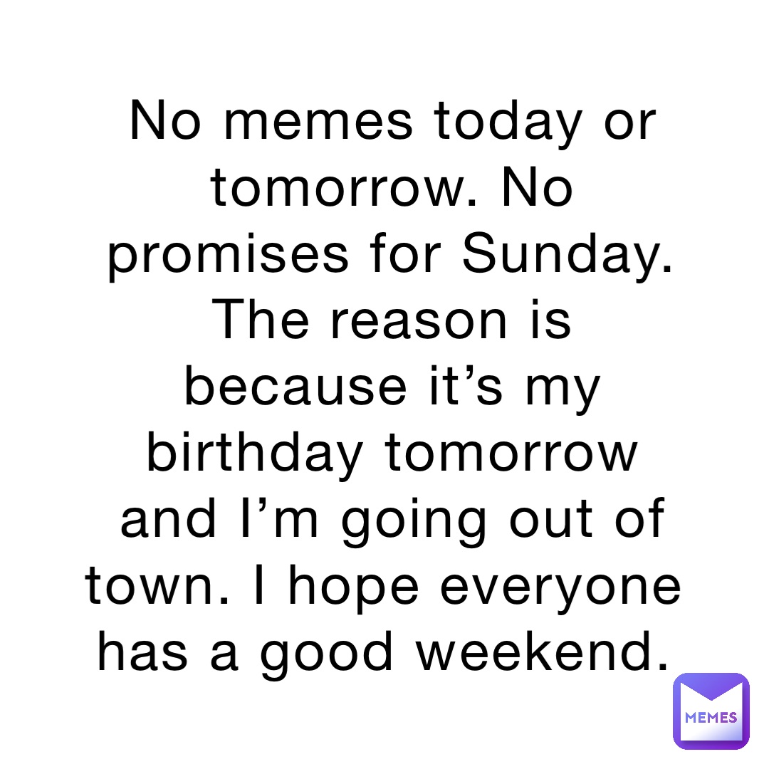 No memes today or tomorrow. No promises for Sunday. The reason is because it’s my birthday tomorrow and I’m going out of town. I hope everyone has a good weekend.