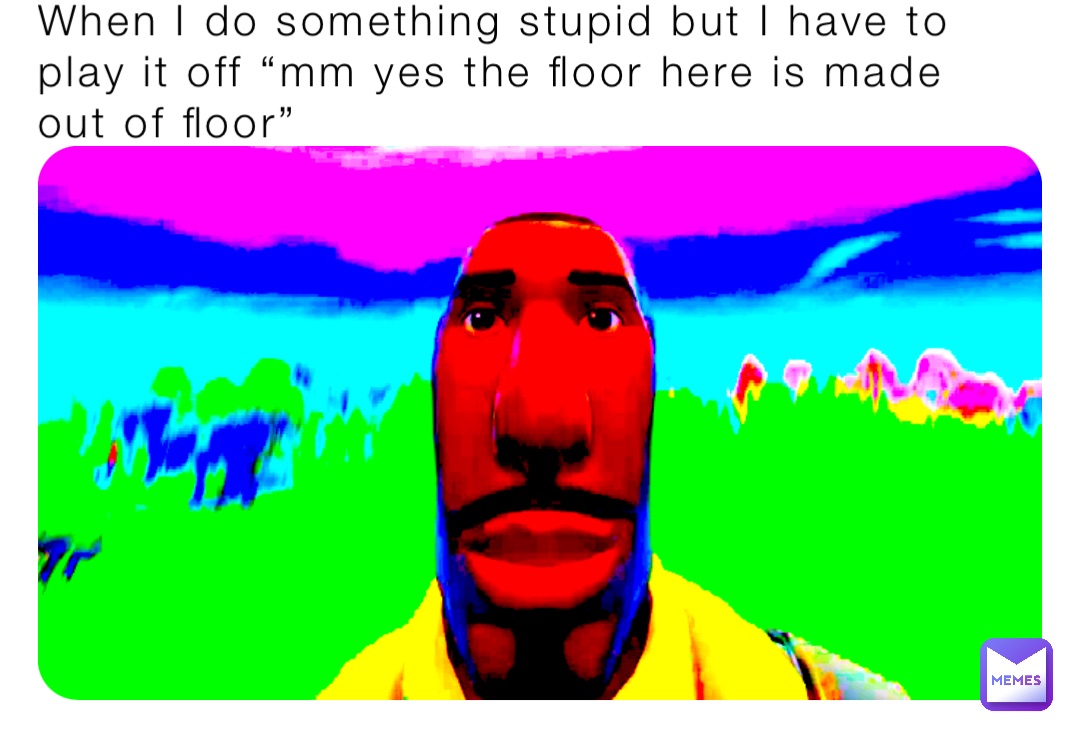 When I do something stupid but I have to play it off “mm yes the floor here is made out of floor”