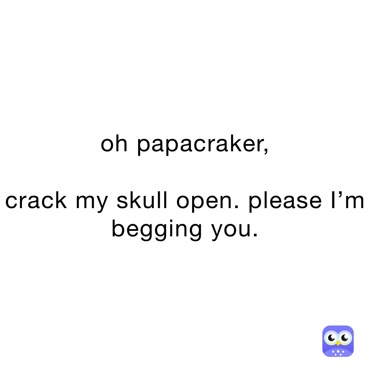 oh papacraker,

crack my skull open. please I’m begging you.