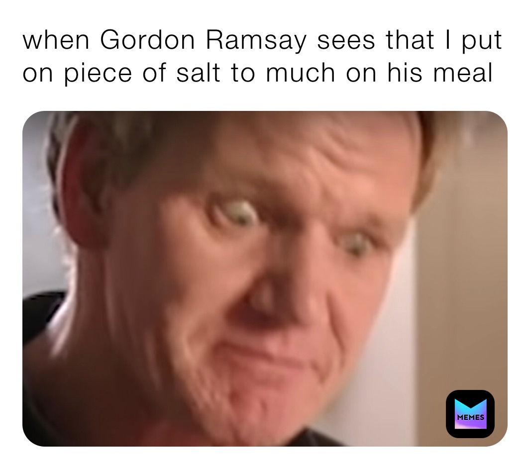 when Gordon Ramsay sees that I put on piece of salt to much on his meal