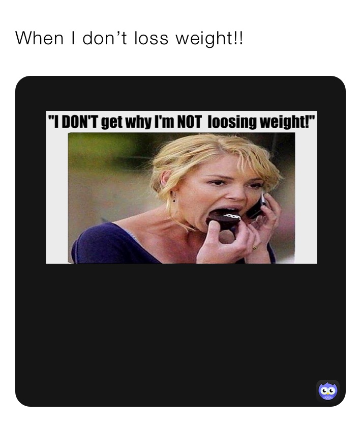 When I don’t loss weight!!