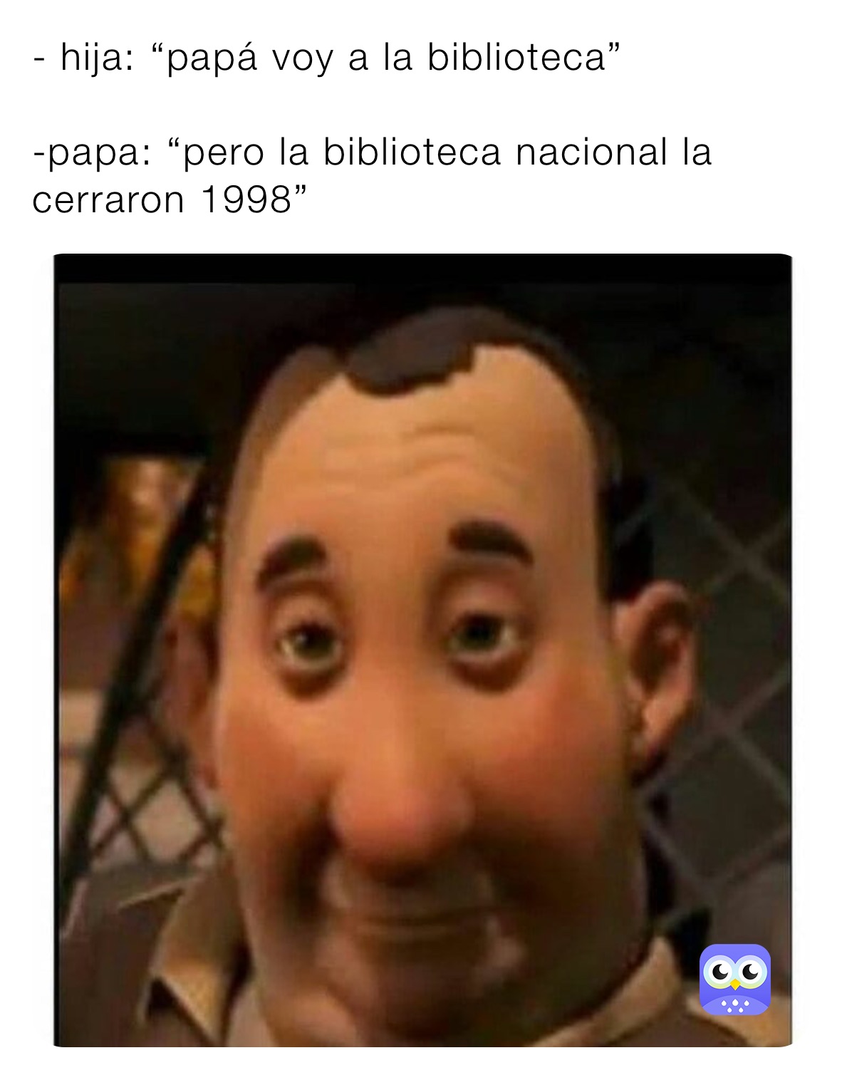 - hija: “papá voy a la biblioteca”

-papa: “pero la biblioteca nacional la cerraron 1998”