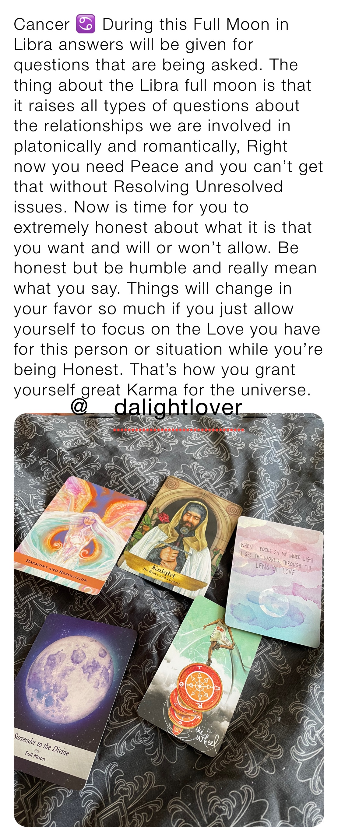 Cancer ♋️ During this Full Moon in Libra answers will be given for questions that are being asked. The thing about the Libra full moon is that it raises all types of questions about the relationships we are involved in platonically and romantically, Right now you need Peace and you can’t get that without Resolving Unresolved issues. Now is time for you to extremely honest about what it is that you want and will or won’t allow. Be honest but be humble and really mean what you say. Things will change in your favor so much if you just allow yourself to focus on the Love you have for this person or situation while you’re being Honest. That’s how you grant yourself great Karma for the universe. 