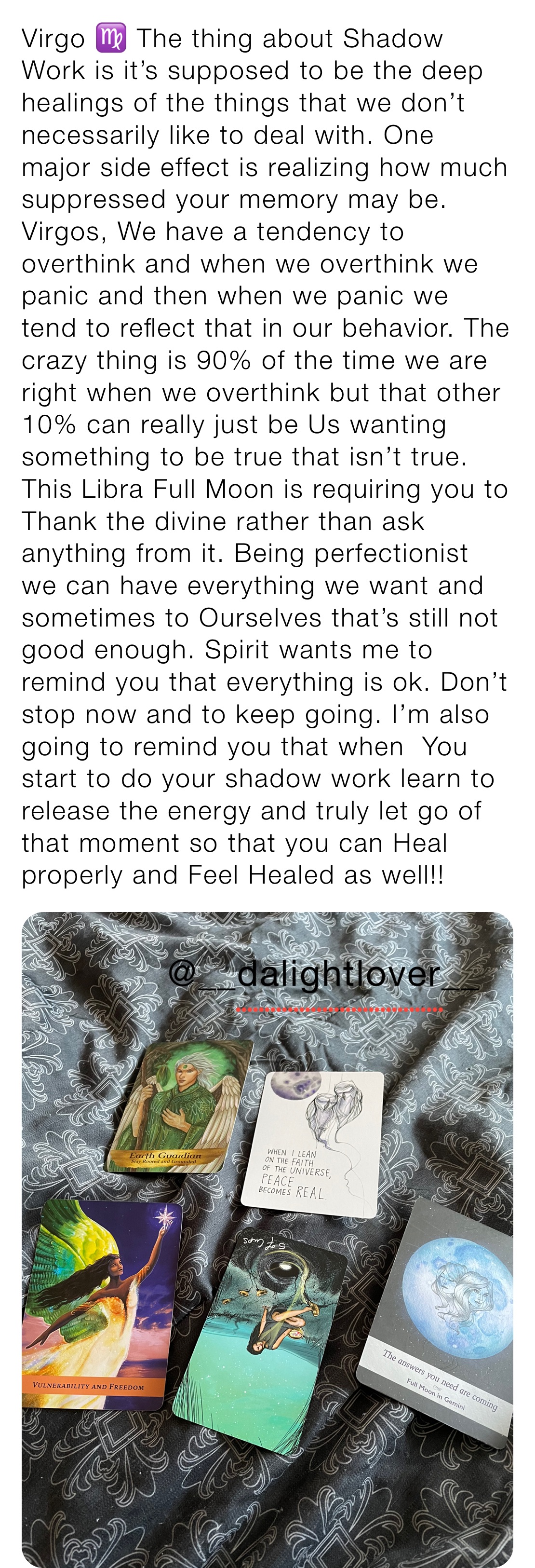 Virgo ♍️ The thing about Shadow Work is it’s supposed to be the deep healings of the things that we don’t necessarily like to deal with. One major side effect is realizing how much suppressed your memory may be. Virgos, We have a tendency to overthink and when we overthink we panic and then when we panic we tend to reflect that in our behavior. The crazy thing is 90% of the time we are right when we overthink but that other 10% can really just be Us wanting something to be true that isn’t true. This Libra Full Moon is requiring you to Thank the divine rather than ask anything from it. Being perfectionist we can have everything we want and sometimes to Ourselves that’s still not good enough. Spirit wants me to remind you that everything is ok. Don’t stop now and to keep going. I’m also going to remind you that when  You start to do your shadow work learn to release the energy and truly let go of that moment so that you can Heal properly and Feel Healed as well!! 