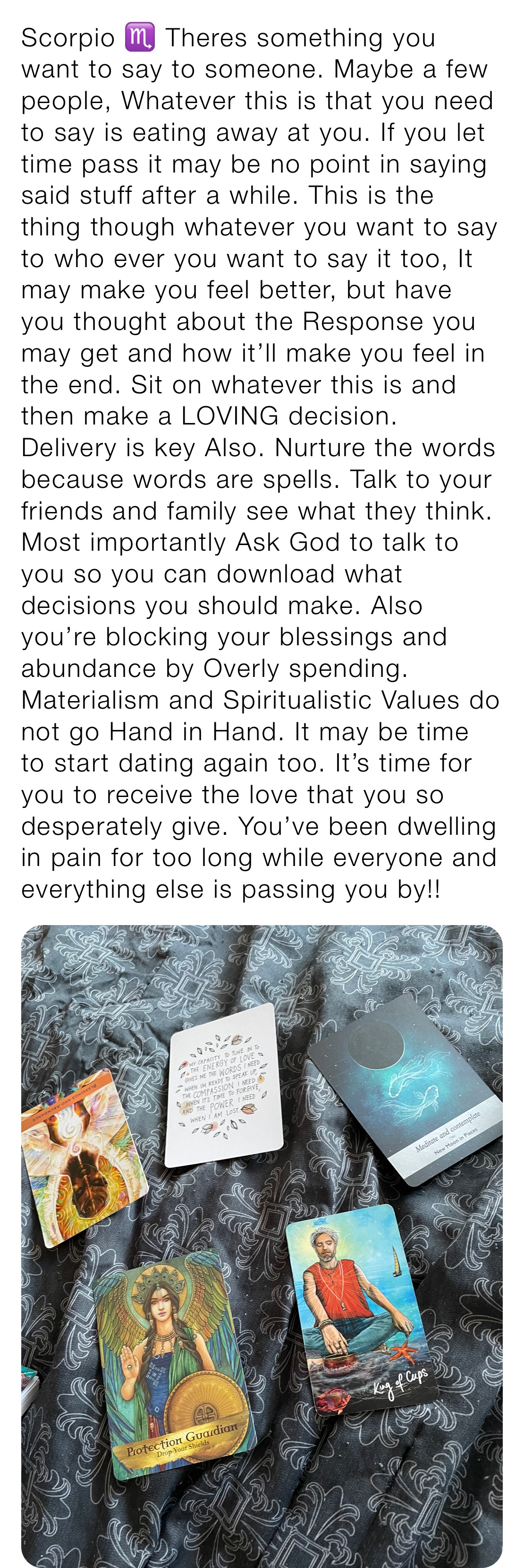 Scorpio ♏️ Theres something you want to say to someone. Maybe a few people, Whatever this is that you need to say is eating away at you. If you let time pass it may be no point in saying said stuff after a while. This is the thing though whatever you want to say to who ever you want to say it too, It may make you feel better, but have you thought about the Response you may get and how it’ll make you feel in the end. Sit on whatever this is and then make a LOVING decision. Delivery is key Also. Nurture the words because words are spells. Talk to your friends and family see what they think. Most importantly Ask God to talk to you so you can download what decisions you should make. Also you’re blocking your blessings and abundance by Overly spending. Materialism and Spiritualistic Values do not go Hand in Hand. It may be time to start dating again too. It’s time for you to receive the love that you so desperately give. You’ve been dwelling in pain for too long while everyone and everything else is passing you by!! 