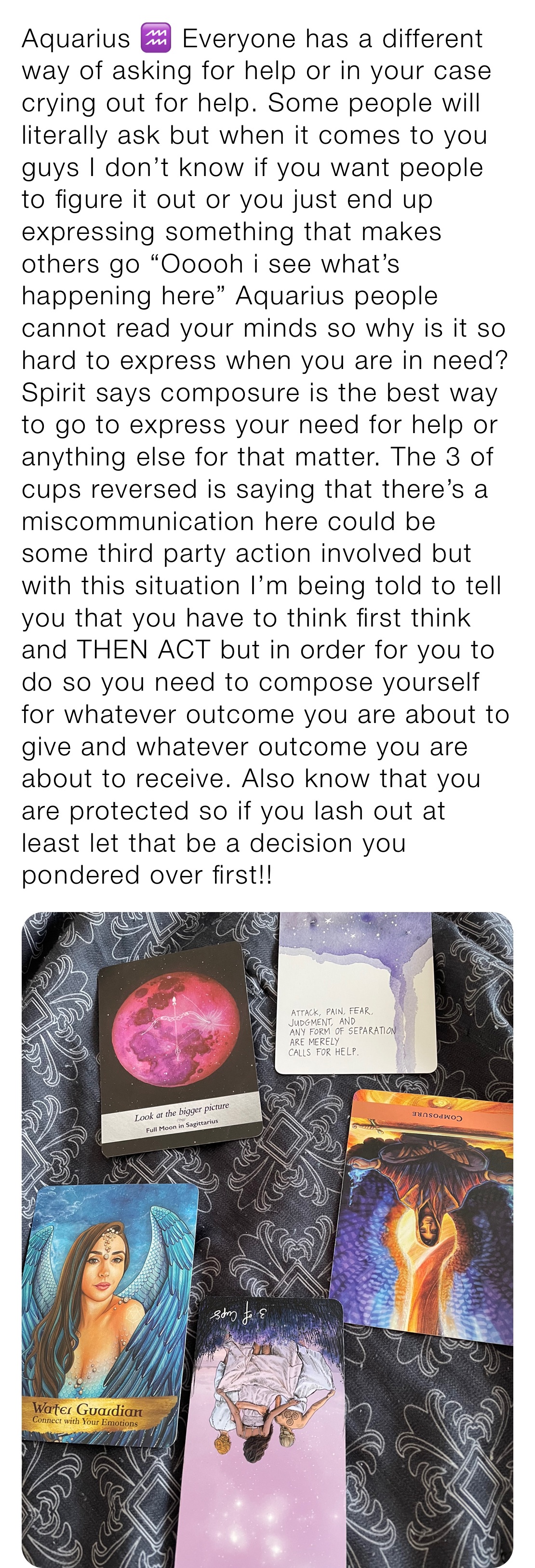 Aquarius ♒️ Everyone has a different way of asking for help or in your case crying out for help. Some people will literally ask but when it comes to you guys I don’t know if you want people to figure it out or you just end up expressing something that makes others go “Ooooh i see what’s happening here” Aquarius people cannot read your minds so why is it so hard to express when you are in need?  Spirit says composure is the best way to go to express your need for help or anything else for that matter. The 3 of cups reversed is saying that there’s a miscommunication here could be some third party action involved but with this situation I’m being told to tell you that you have to think first think and THEN ACT but in order for you to do so you need to compose yourself
for whatever outcome you are about to give and whatever outcome you are about to receive. Also know that you are protected so if you lash out at least let that be a decision you pondered over first!! 