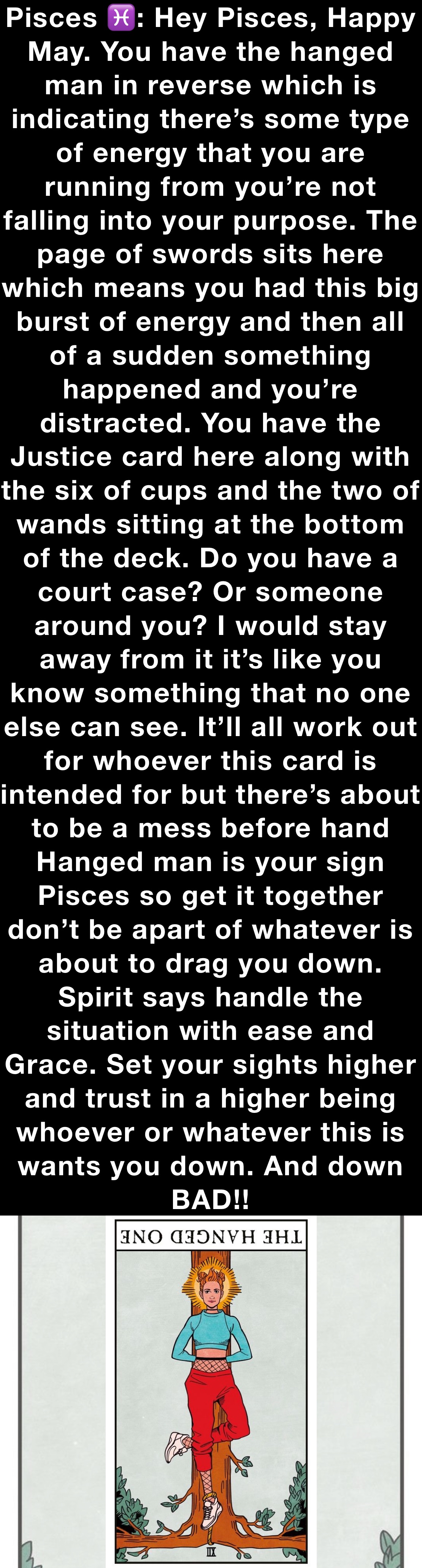 Pisces ♓️: Hey Pisces, Happy May. You have the hanged man in reverse which is indicating there’s some type of energy that you are running from you’re not falling into your purpose. The page of swords sits here which means you had this big burst of energy and then all of a sudden something happened and you’re distracted. You have the Justice card here along with the six of cups and the two of wands sitting at the bottom of the deck. Do you have a court case? Or someone around you? I would stay
away from it it’s like you know something that no one else can see. It’ll all work out for whoever this card is intended for but there’s about to be a mess before hand Hanged man is your sign Pisces so get it together don’t be apart of whatever is about to drag you down. Spirit says handle the situation with ease and Grace. Set your sights higher and trust in a higher being whoever or whatever this is wants you down. And down BAD!! 