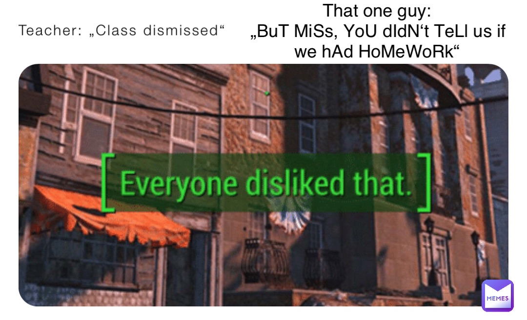 Teacher: „Class dismissed“ That one guy:
„BuT MiSs, YoU dIdN‘t TeLl us if we hAd HoMeWoRk“