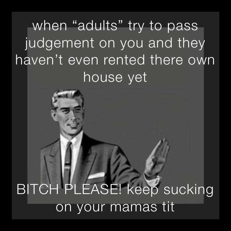 when “adults” try to pass judgement on you and they haven’t even rented there own house yet BITCH PLEASE! keep sucking on your mamas tit 