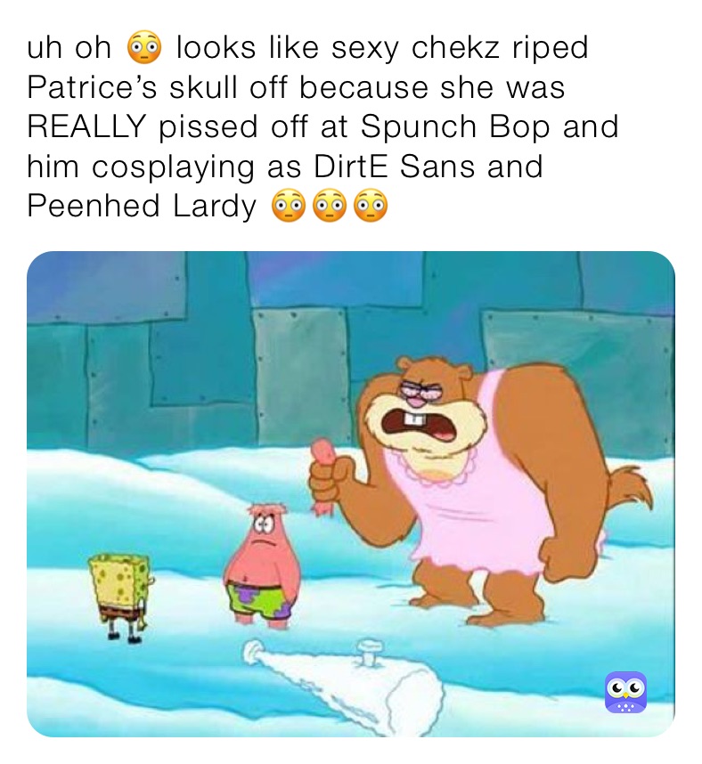 uh oh 😳 looks like sexy chekz riped Patrice’s skull off because she was REALLY pissed off at Spunch Bop and him cosplaying as DirtE Sans and Peenhed Lardy 😳😳😳