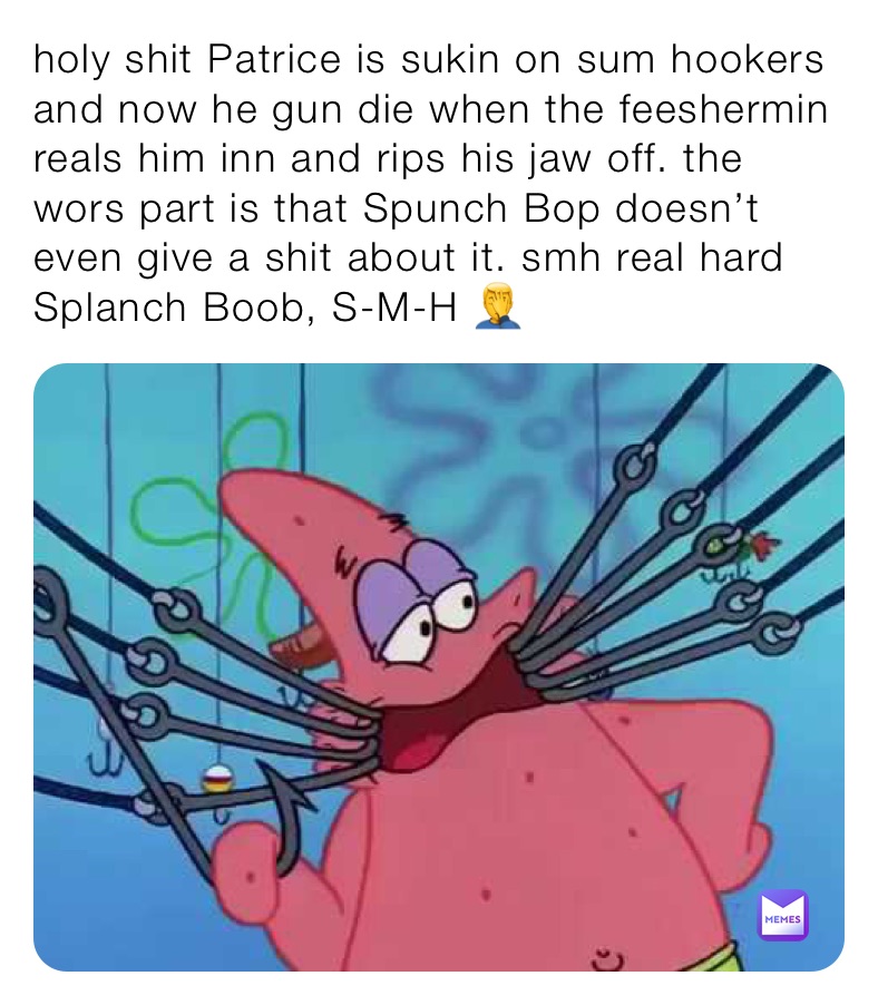 holy shit Patrice is sukin on sum hookers and now he gun die when the feeshermin reals him inn and rips his jaw off. the wors part is that Spunch Bop doesn’t even give a shit about it. smh real hard Splanch Boob, S-M-H 🤦‍♂️