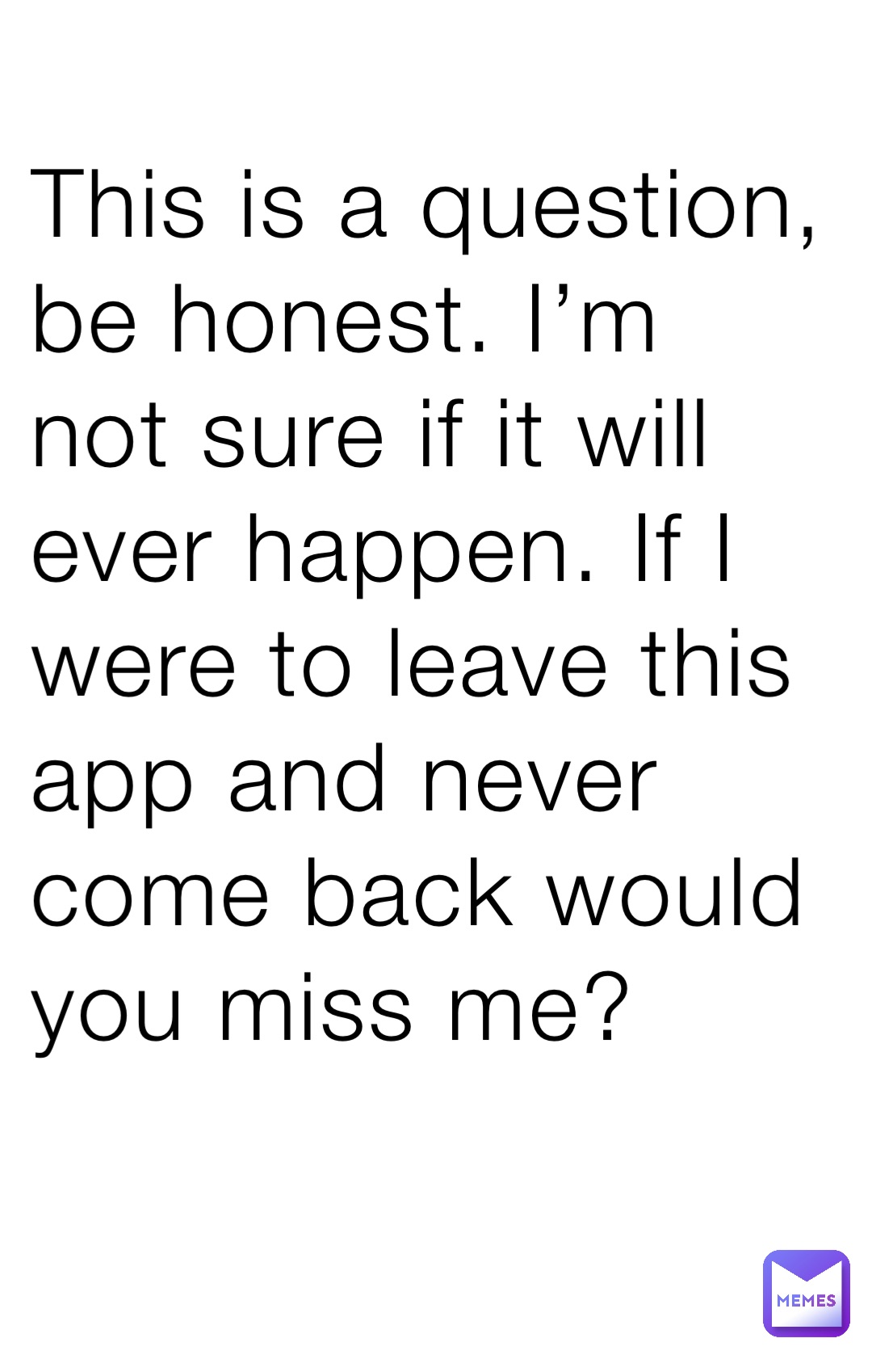 This is a question, be honest. I’m not sure if it will ever happen. If I were to leave this app and never come back would you miss me?