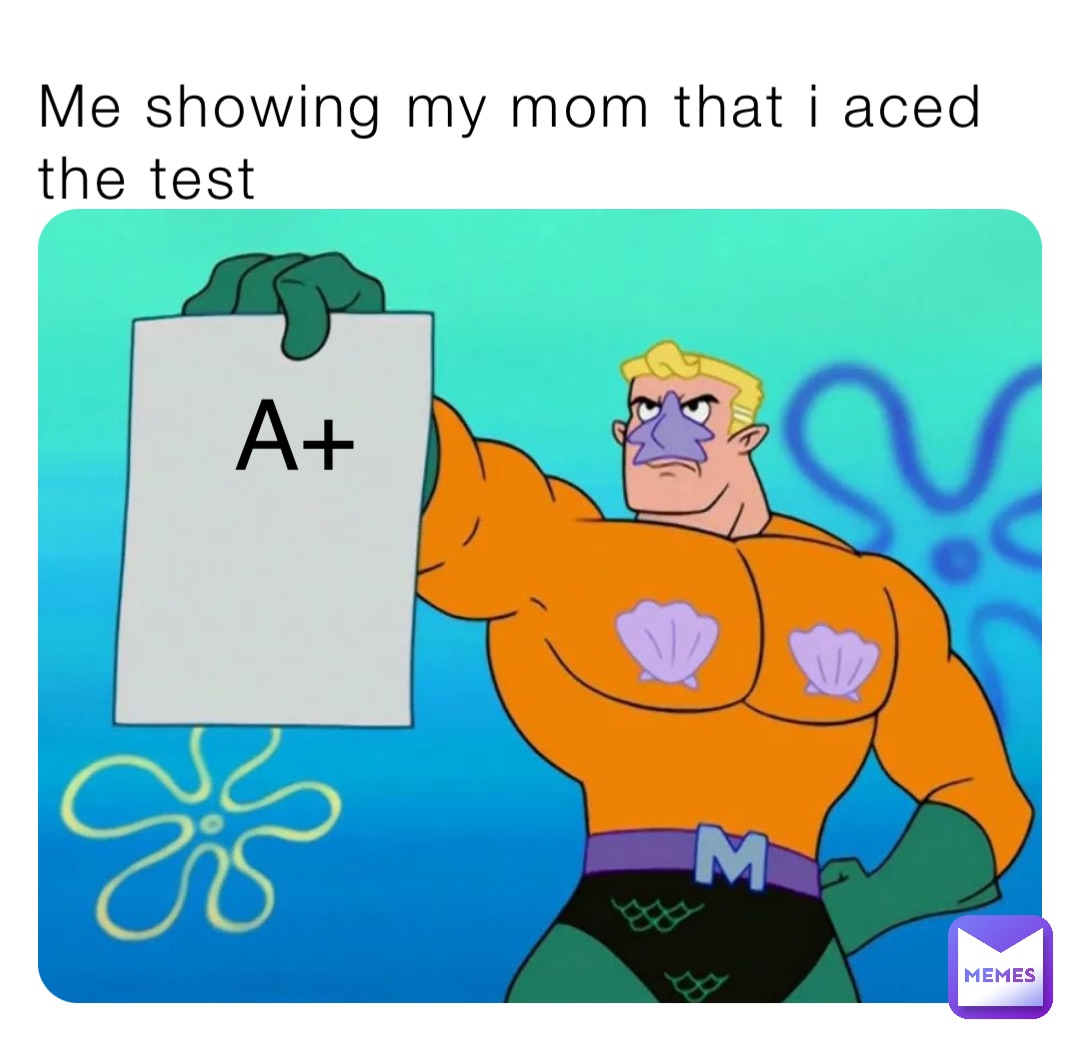 Me showing my mom that i aced the test A+