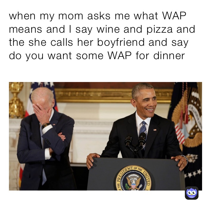 when my mom asks me what WAP means and I say wine and pizza and the she calls her boyfriend and say do you want some WAP for dinner