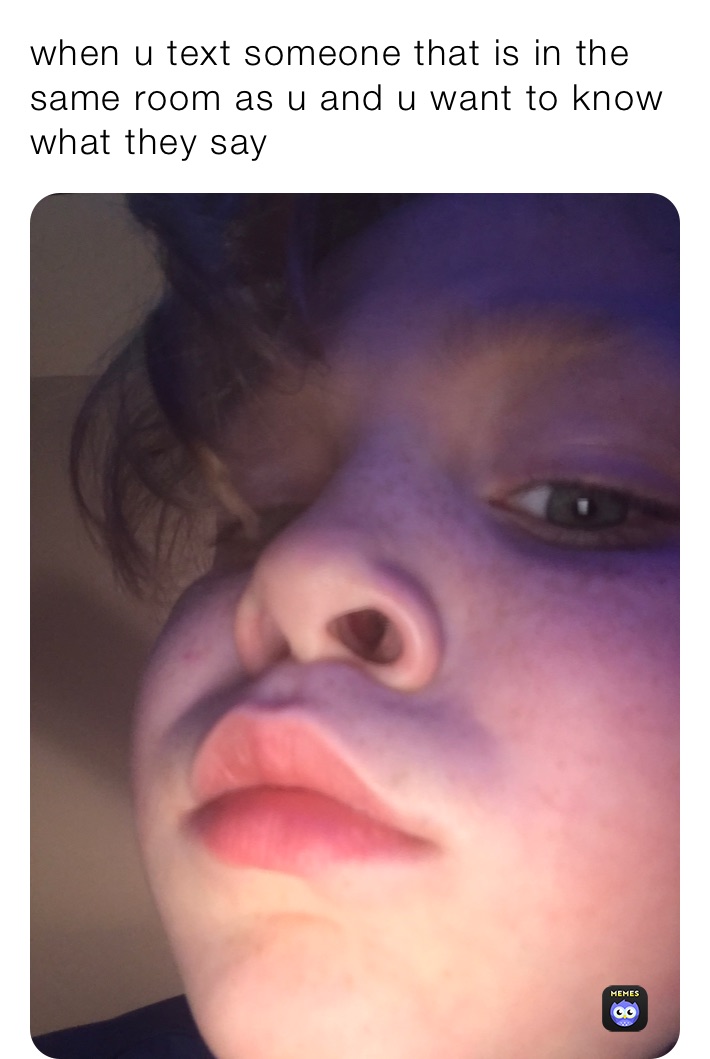 when u text someone that is in the same room as u and u want to know what they say