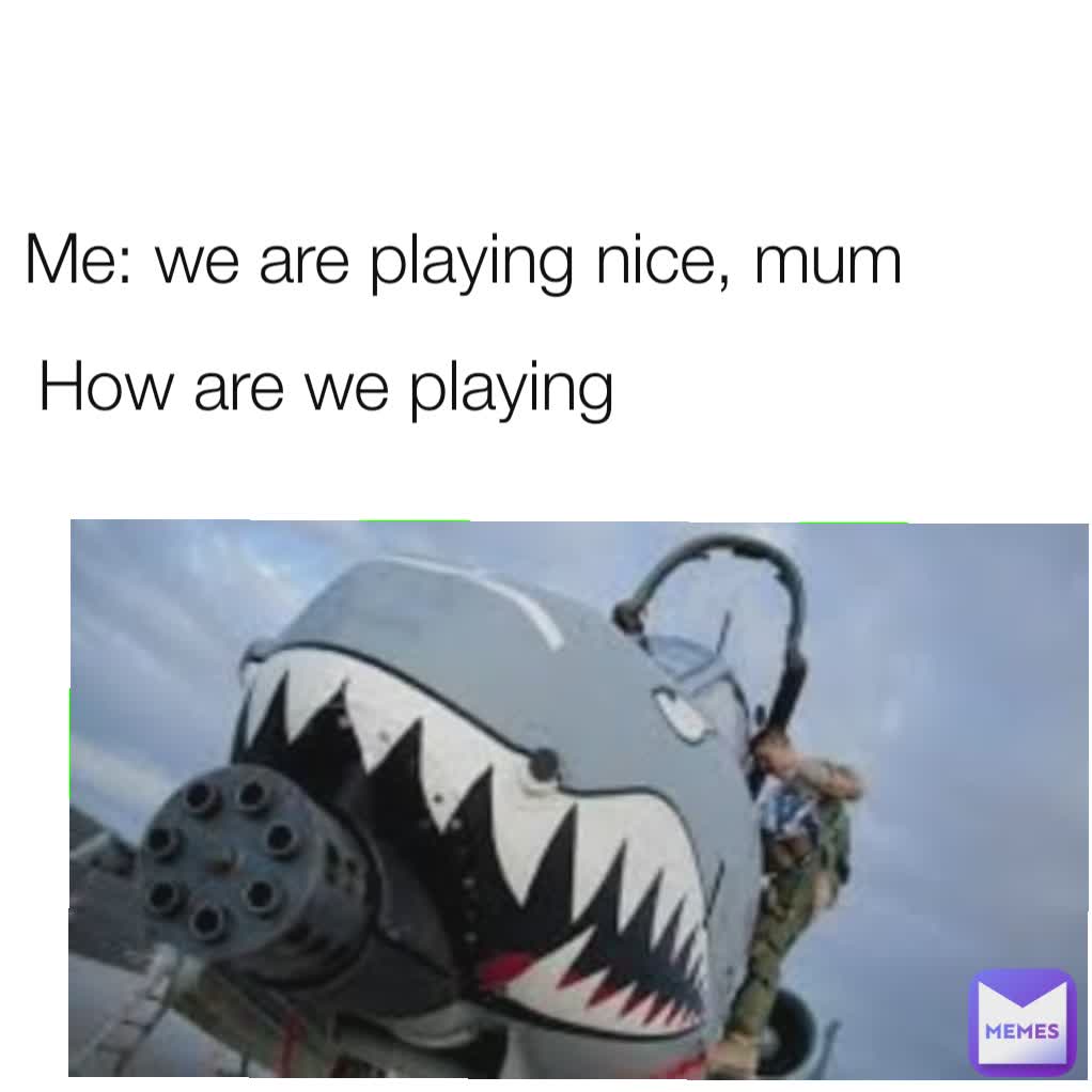Me: we are playing nice, mum How are we playing
