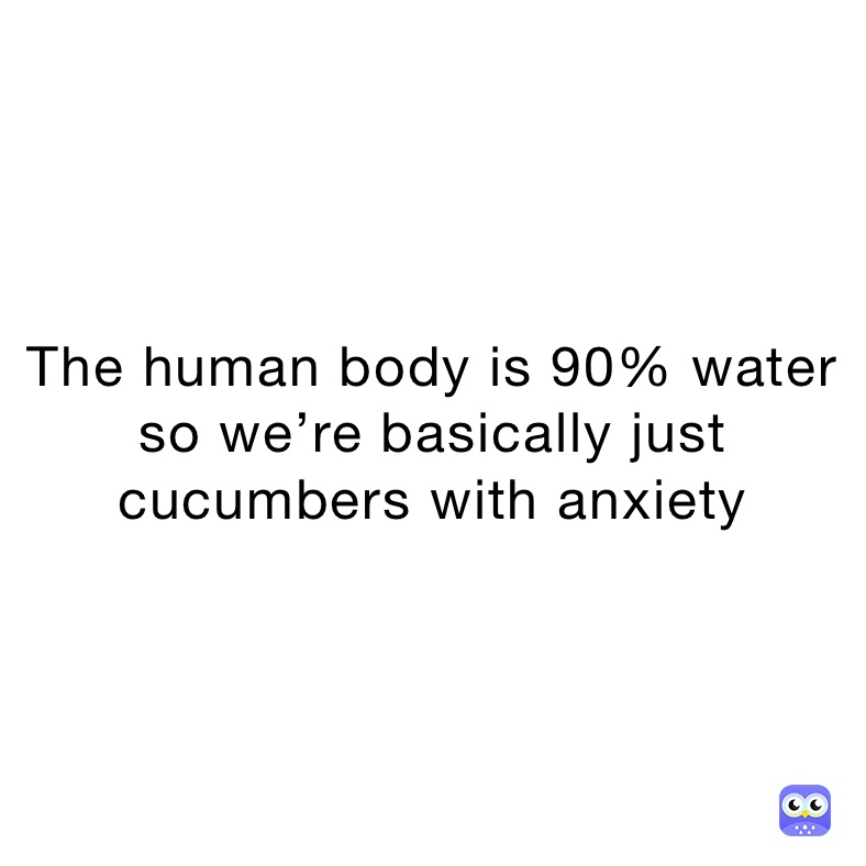 The human body is 90% water so we’re basically just cucumbers with anxiety