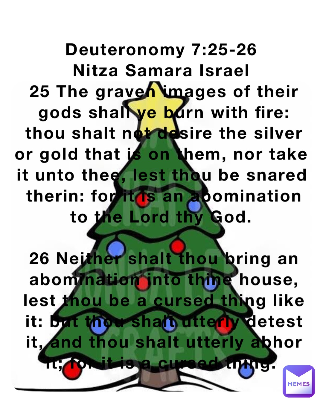 Deuteronomy 7:25-26
Nitza Samara Israel
25 The graven images of their gods shall ye burn with fire: thou shalt not desire the silver or gold that is on them, nor take it unto thee, lest thou be snared therin: for it is an abomination to the Lord thy God.

26 Neither shalt thou bring an abomination into thine house, lest thou be a cursed thing like it: but thou shalt utterly detest it, and thou shalt utterly abhor it; for it is a cursed thing.