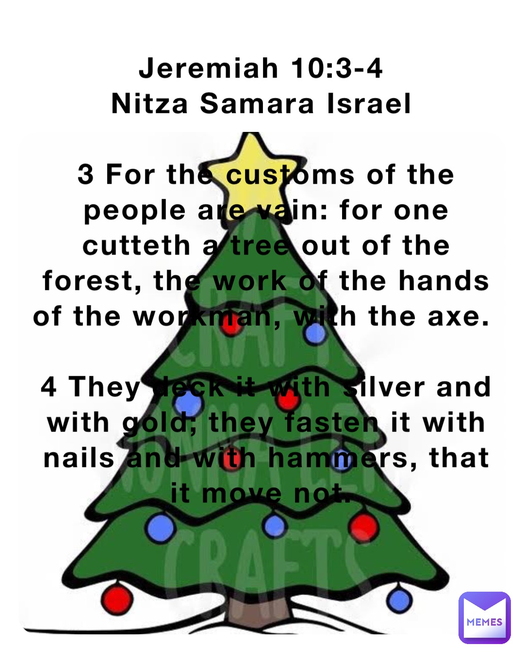 Jeremiah 10:3-4
Nitza Samara Israel

3 For the customs of the people are vain: for one cutteth a tree out of the forest, the work of the hands of the workman, with the axe.

4 They deck it with silver and with gold; they fasten it with nails and with hammers, that it move not.