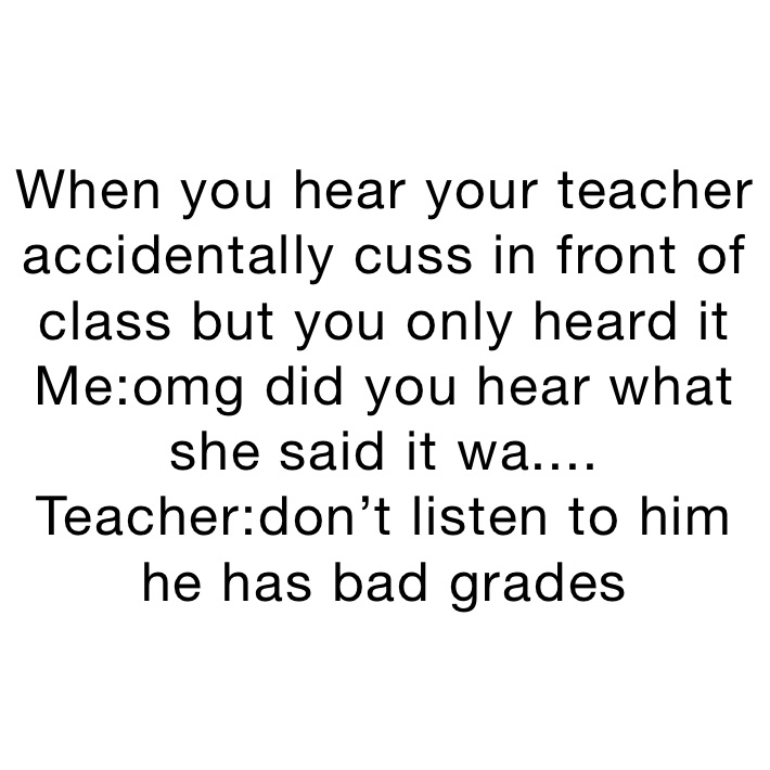 When you hear your teacher accidentally cuss in front of class but you only heard it 
Me:omg did you hear what she said it wa....
Teacher:don’t listen to him he has bad grades