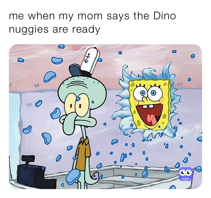 me when my mom says the Dino nuggies are ready 