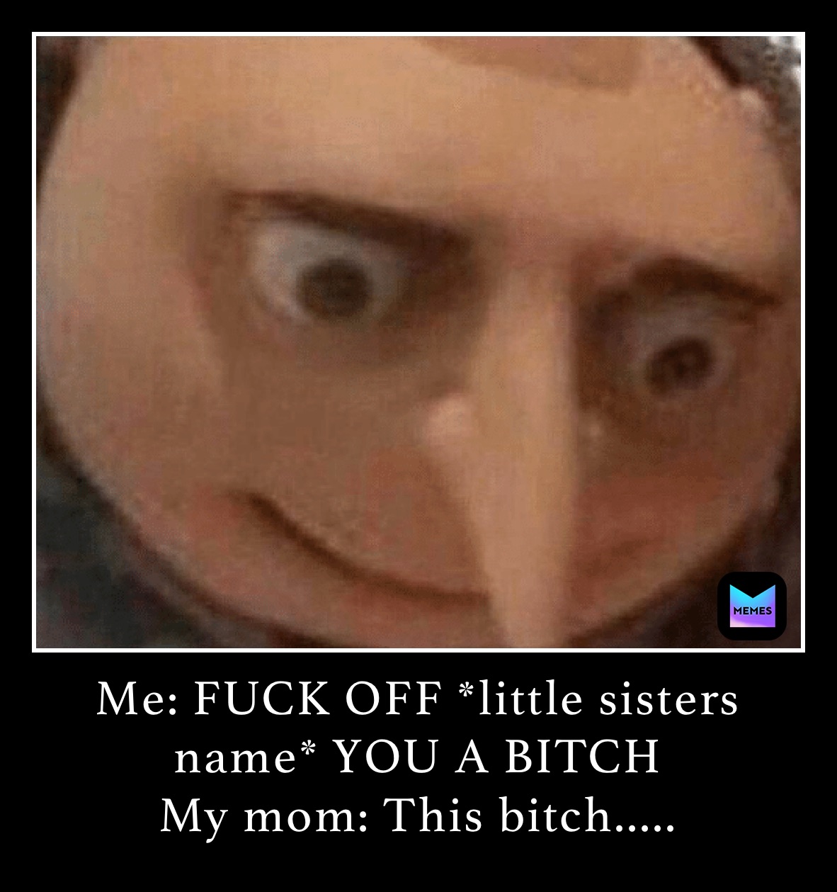 Me: FUCK OFF *little sisters name* YOU A BITCH
My mom: This bitch.....