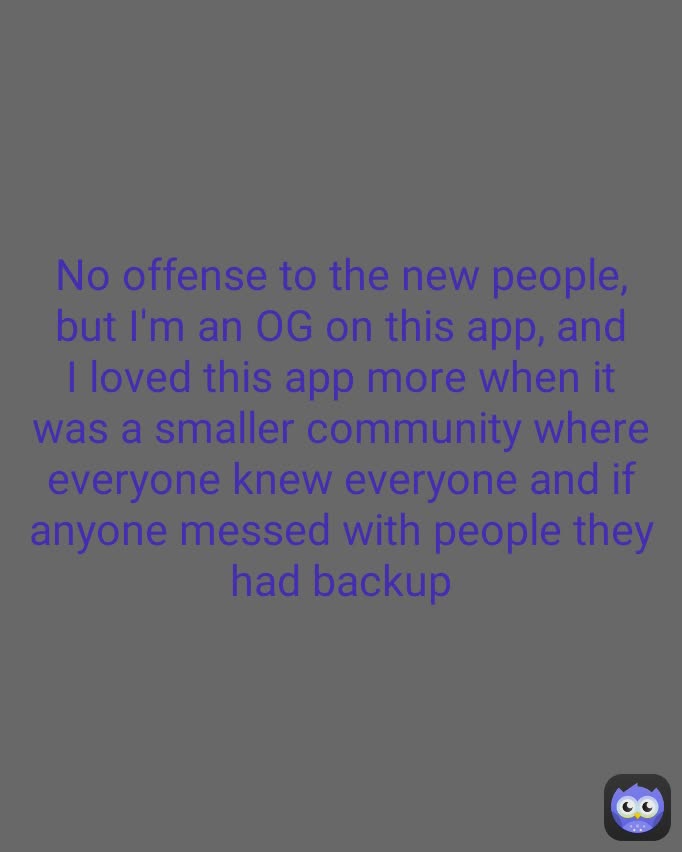 No offense to the new people, but I'm an OG on this app, and I loved this app more when it was a smaller community where everyone knew everyone and if anyone messed with people they had backup