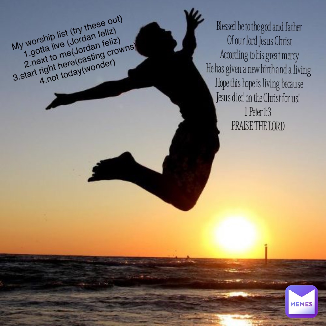Blessed be to the god and father
Of our lord Jesus Christ 
According to his great mercy 
He has given a new birth and a living
Hope this hope is living because 
Jesus died on the Christ for us!
1 Peter 1:3
PRAISE THE LORD My worship list (try these out)
1.gotta live (Jordan feliz)
2.next to me(Jordan feliz)
3.start right here(casting crowns)
4.not today(wonder)