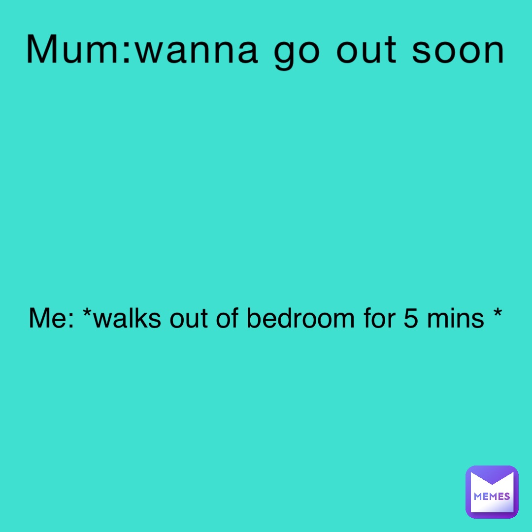 Mum:wanna go out soon Me: *walks out of bedroom for 5 mins *