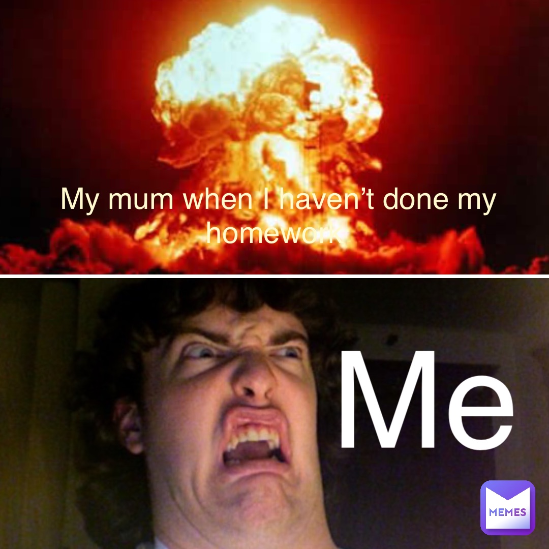 My mum when I haven’t done my homework Me Me