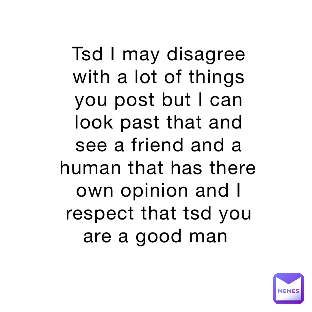 Tsd I may disagree with a lot of things you post but I can look past that and see a friend and a human that has there own opinion and I respect that tsd you are a good man