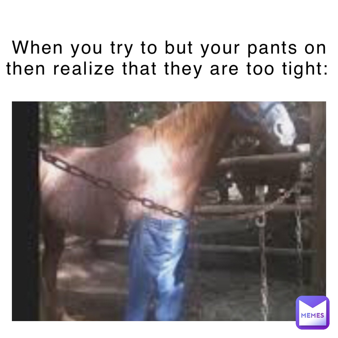 When you try to but your pants on then realize that they are too tight: