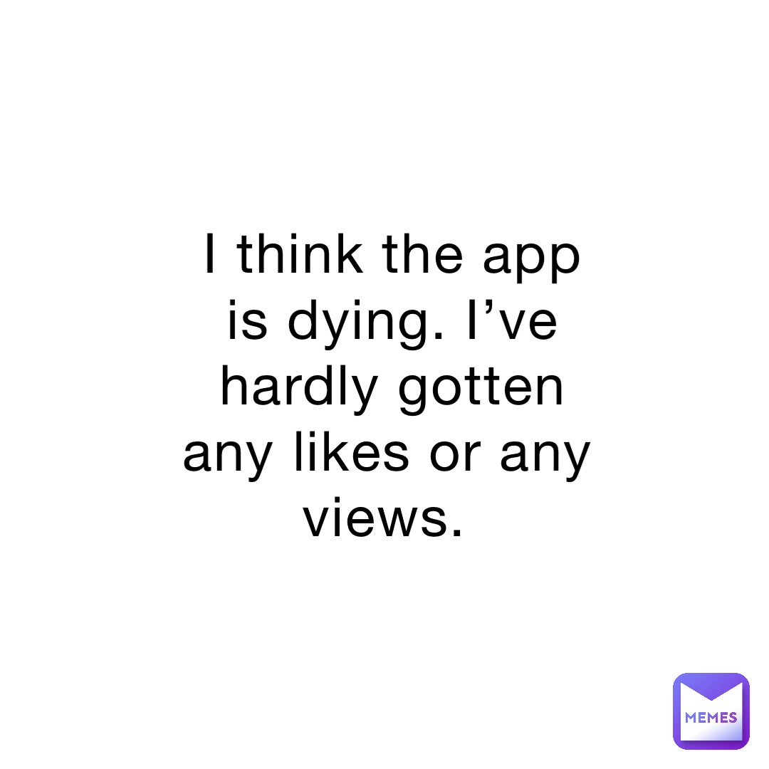 I think the app is dying. I’ve hardly gotten any likes or any views.