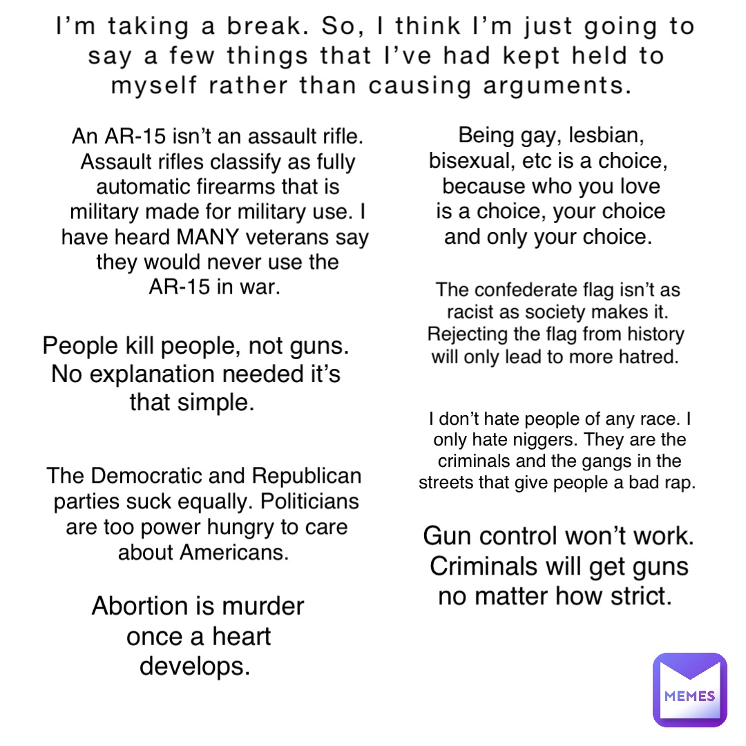 I’m taking a break. So, I think I’m just going to say a few things that I’ve had kept held to myself rather than causing arguments. An AR-15 isn’t an assault rifle. Assault rifles classify as fully automatic firearms that is military made for military use. I have heard MANY veterans say they would never use the AR-15 in war. Gun control won’t work. Criminals will get guns no matter how strict. People kill people, not guns. No explanation needed it’s that simple. The Democratic and Republican parties suck equally. Politicians are too power hungry to care about Americans. Abortion is murder once a heart develops. I don’t hate people of any race. I only hate niggers. They are the criminals and the gangs in the streets that give people a bad rap. The confederate flag isn’t as racist as society makes it. Rejecting the flag from history will only lead to more hatred. Being gay, lesbian, bisexual, etc is a choice, because who you love is a choice, your choice and only your choice. I’m taking a break. So, I think I’m just going to say a few things that I’ve had kept held to myself rather than causing arguments. An AR-15 isn’t an assault rifle. Assault rifles classify as fully automatic firearms that is military made for military use. I have heard MANY veterans say they would never use the AR-15 in war. Gun control won’t work. Criminals will get guns no matter how strict. People kill people, not guns. No explanation needed it’s that simple. The Democratic and Republican parties suck equally. Politicians are too power hungry to care about Americans. Abortion is murder once a heart develops. I don’t hate people of any race. I only hate niggers. They are the criminals and the gangs in the streets that give people a bad rap. The confederate flag isn’t as racist as society makes it. Rejecting the flag from history will only lead to more hatred. Being gay, lesbian, bisexual, etc is a choice, because who you love is a choice, your choice and only your choice.