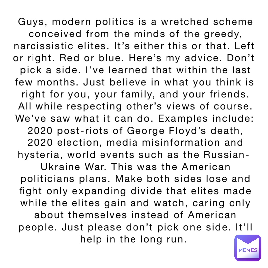 Guys, modern politics is a wretched scheme conceived from the minds of the greedy, narcissistic elites. It’s either this or that. Left or right. Red or blue. Here’s my advice. Don’t pick a side. I’ve learned that within the last few months. Just believe in what you think is right for you, your family, and your friends. All while respecting other’s views of course. We’ve saw what it can do. Examples include: 2020 post-riots of George Floyd’s death, 2020 election, media misinformation and hysteria, world events such as the Russian-Ukraine War. This was the American politicians plans. Make both sides lose and fight only expanding divide that elites made while the elites gain and watch, caring only about themselves instead of American people. Just please don’t pick one side. It’ll help in the long run.