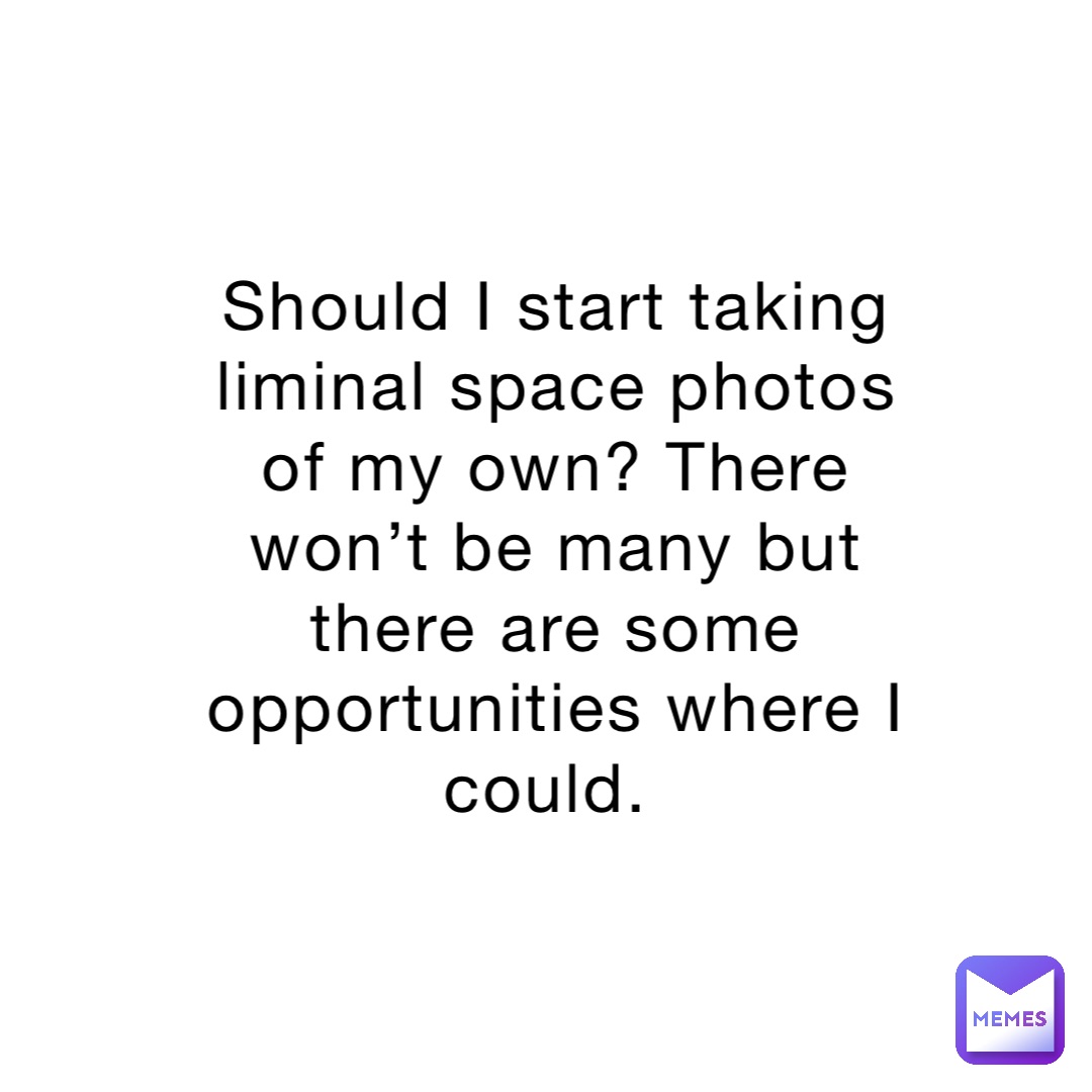 Should I start taking liminal space photos of my own? There won’t be many but there are some opportunities where I could.