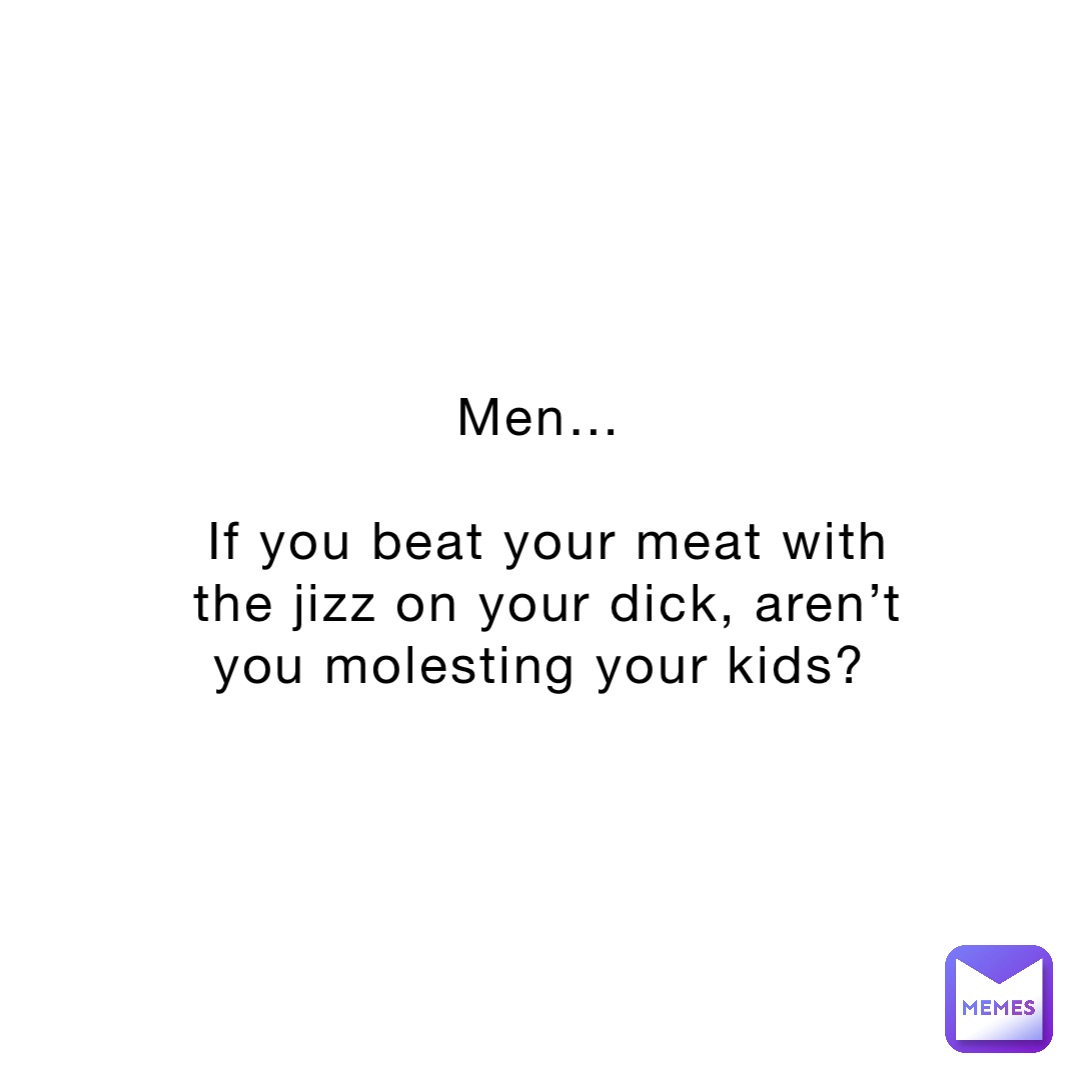 Men…

If you beat your meat with the jizz on your dick, aren’t you molesting your kids?