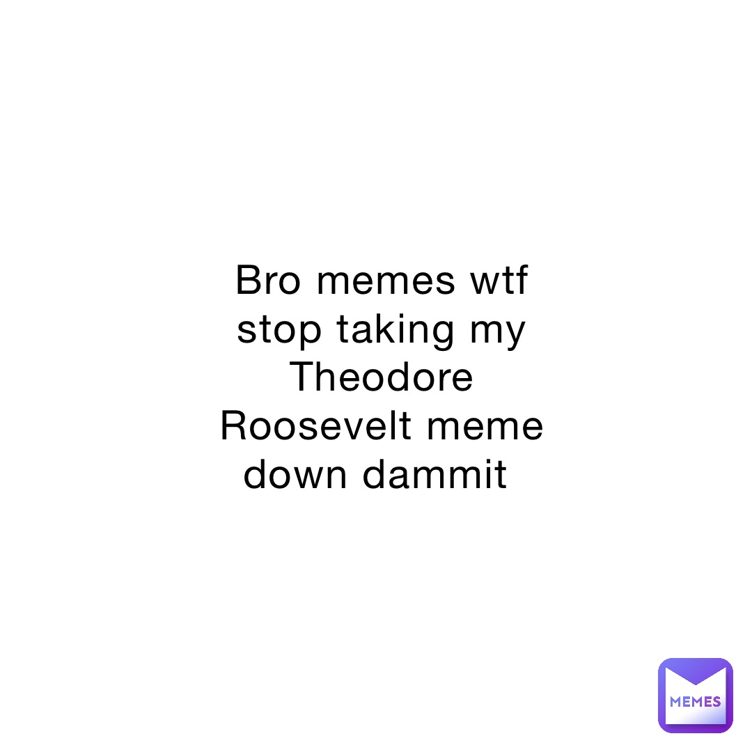 Bro memes wtf stop taking my Theodore Roosevelt meme down dammit