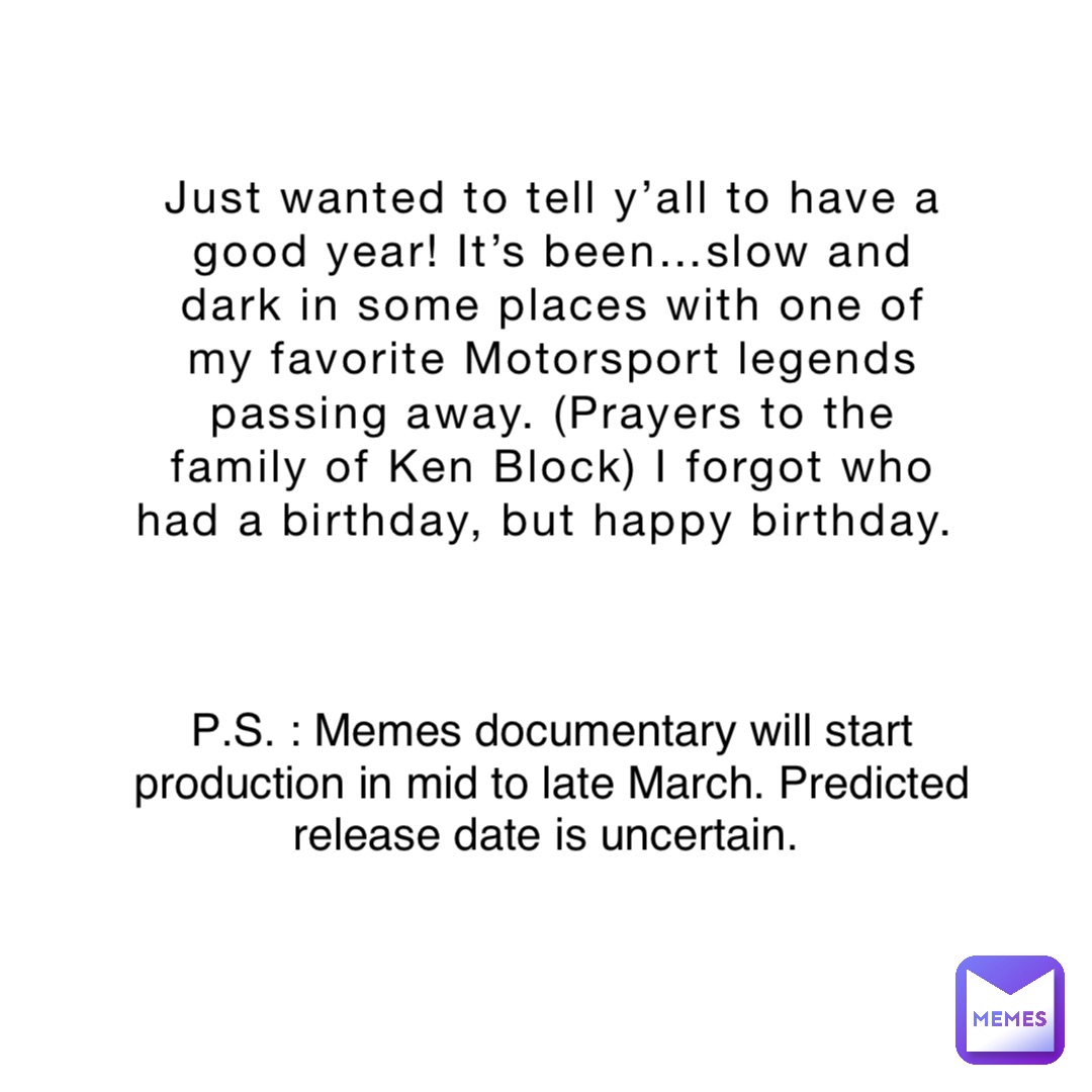 Just wanted to tell y’all to have a good year! It’s been…slow and dark in some places with one of my favorite Motorsport legends passing away. (Prayers to the family of Ken Block) I forgot who had a birthday, but happy birthday. P.S. : Memes documentary will start production in mid to late March. Predicted release date is uncertain.