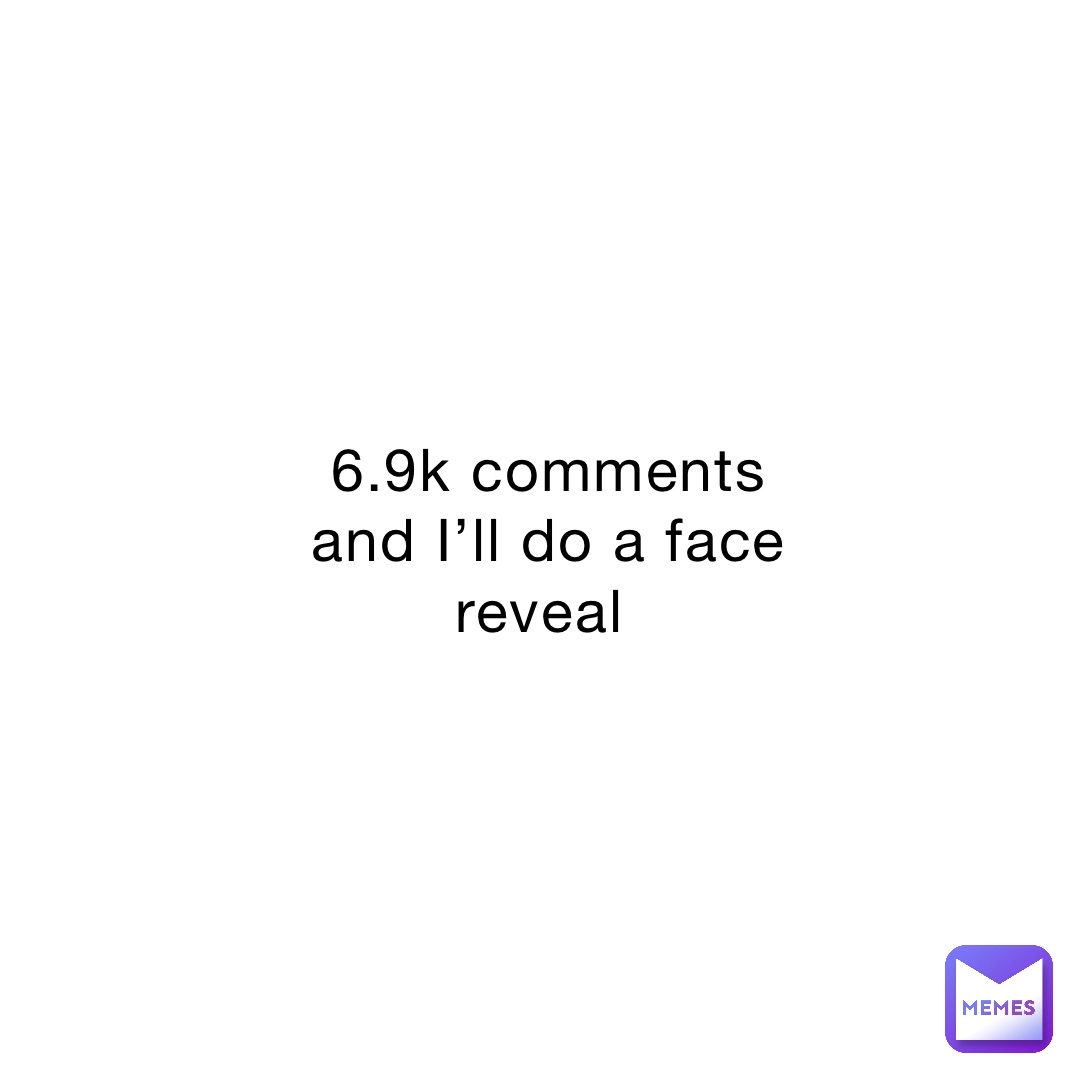 6.9k comments and I’ll do a face reveal