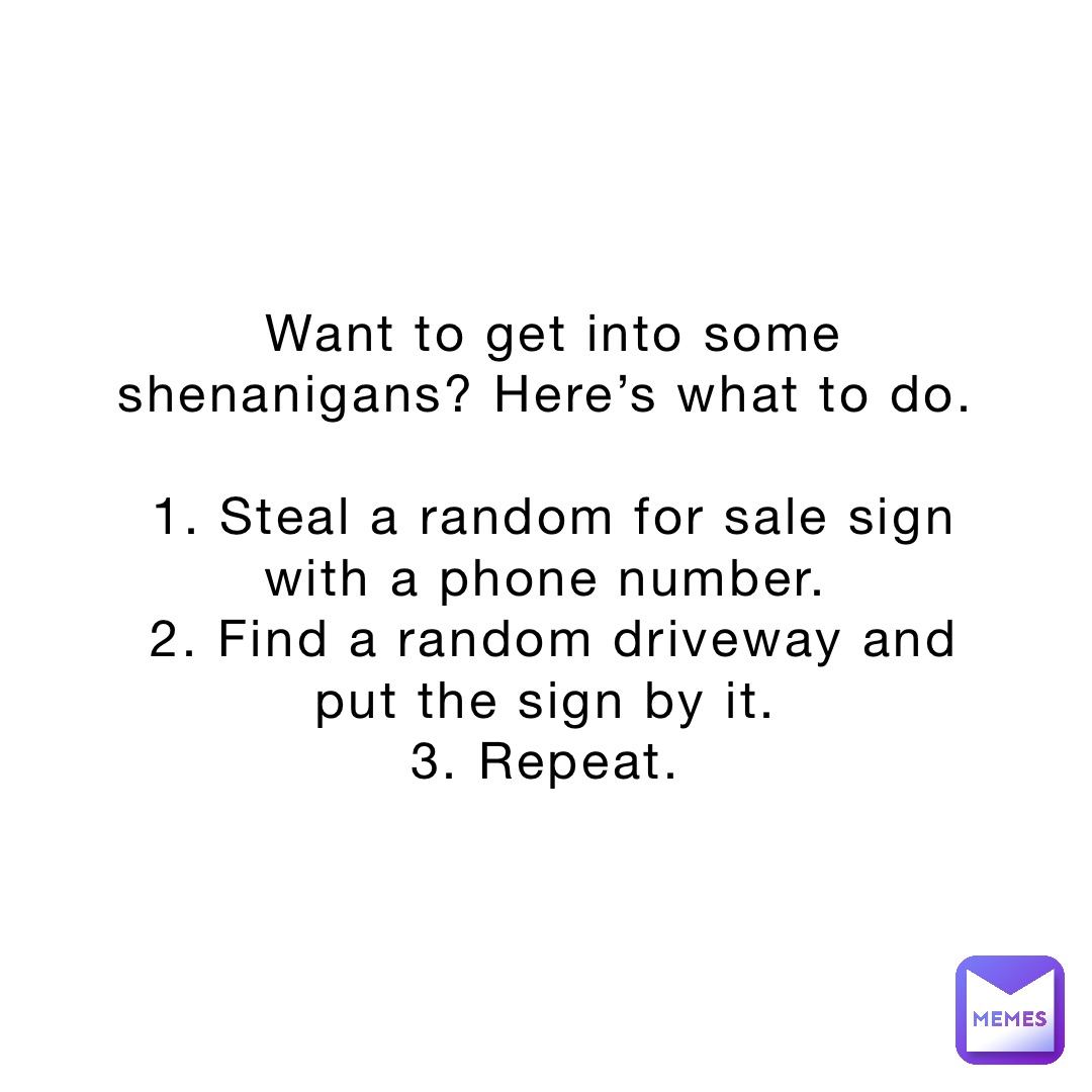 Want to get into some shenanigans? Here’s what to do.

1. Steal a random for sale sign with a phone number.
2. Find a random driveway and put the sign by it.
3. Repeat.