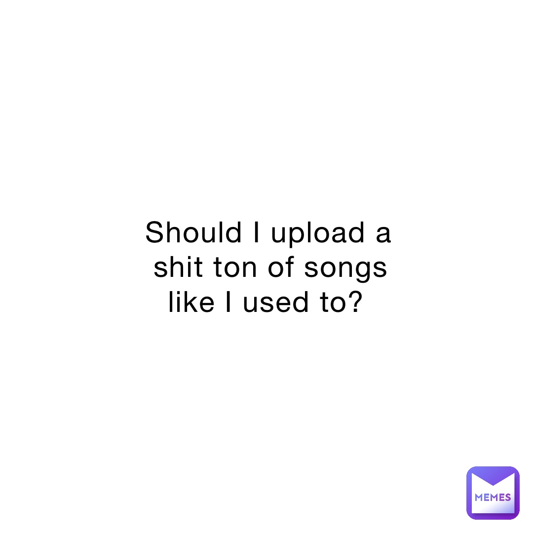 Should I upload a shit ton of songs like I used to?