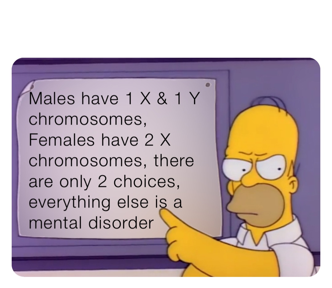 Males have 1 X & 1 Y chromosomes, Females have 2 X chromosomes, there are only 2 choices, everything else is a mental disorder